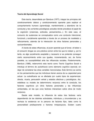 Teoría del Aprendizaje Social

     Esta teoría, desarrollada por Bandura (1977), integra los principios del
condicionamiento clásico y condicionamiento operante para explicar el
comportamiento humano (aprendizaje, mantenimiento y abandono de la
conducta) y las corrientes psicológicas actuales donde prevalece el papel de
la cognición (creencias, actitudes, pensamientos...). En este caso, el
consumo de sustancias se conceptualiza como una conducta intencional,
funcional y socialmente aprendida a través de un proceso de modelado y
reforzamiento, además de la interacción de otros factores personales y
socioambientales.
     A través de estas influencias, el joven aprende que el fumar, el beber o
el consumir drogas es una práctica común entre los que le rodean y, por lo
tanto, es algo socialmente aceptable y necesario si se pretende conseguir
cierto reconocimiento entre sus iguales, incrementando, así, de forma
paralela, su susceptibilidad ante las influencias sociales. Posteriormente,
Bandura (1986), redenominó esta teoría como Teoría Cognitiva Social e
introdujo el término de autoeficacia como elemento cognitivo esencial, sin
dejar de considerar las otras variables mencionadas. Este término se centra
en los pensamientos que los individuos tienen acerca de su capacidad para
actuar. La autoeficacia se ve afectada por cuatro tipos de experiencias:
directa, vicaria, persuasión verbal y estados afectivos y psicológicos. Así,
establece su modelo de determinismo recíproco entre la conducta, los
factores cognitivos y/o otros factores personales y las influencias
ambientales, en las que unos factores interactúan sobre otros de modo
recíproco.
     Desde este modelo, la influencia de estos tres factores varía
dependiendo de las distintas actividades, individuos y circunstancias y se
rechaza la existencia en la persona de factores fijos, tales como la
personalidad predisponente o factores intrapsíquicos. Existen cuatro



                                     46
 