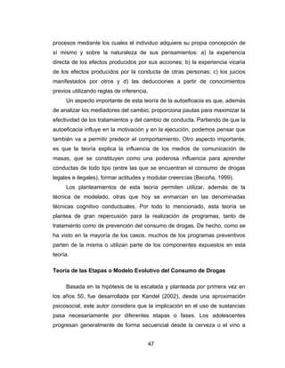 procesos mediante los cuales el individuo adquiere su propia concepción de
sí mismo y sobre la naturaleza de sus pensamientos: a) la experiencia
directa de los efectos producidos por sus acciones; b) la experiencia vicaria
de los efectos producidos por la conducta de otras personas; c) los juicios
manifestados por otros y d) las deducciones a partir de conocimientos
previos utilizando reglas de inferencia.
     Un aspecto importante de esta teoría de la autoeficacia es que, además
de analizar los mediadores del cambio, proporciona pautas para maximizar la
efectividad de los tratamientos y del cambio de conducta. Partiendo de que la
autoeficacia influye en la motivación y en la ejecución, podemos pensar que
también va a permitir predecir el comportamiento. Otro aspecto importante,
es que la teoría explica la influencia de los medios de comunicación de
masas, que se constituyen como una poderosa influencia para aprender
conductas de todo tipo (entre las que se encuentran el consumo de drogas
legales e ilegales), formar actitudes y modular creencias (Becoña, 1999).
     Los planteamientos de esta teoría permiten utilizar, además de la
técnica de modelado, otras que hoy se enmarcan en las denominadas
técnicas cognitivo conductuales. Por todo lo mencionado, esta teoría se
plantea de gran repercusión para la realización de programas, tanto de
tratamiento como de prevención del consumo de drogas. De hecho, como se
ha visto en la mayoría de los casos, muchos de los programas preventivos
parten de la misma o utilizan parte de los componentes expuestos en esta
teoría.

Teoría de las Etapas o Modelo Evolutivo del Consumo de Drogas

     Basada en la hipótesis de la escalada y planteada por primera vez en
los años 50, fue desarrollada por Kandel (2002), desde una aproximación
psicosocial, este autor considera que la implicación en el uso de sustancias
pasa necesariamente por diferentes etapas o fases. Los adolescentes
progresan generalmente de forma secuencial desde la cerveza o el vino a


                                           47
 