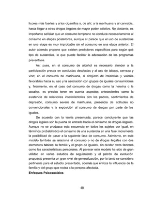 licores más fuertes y a los cigarrillos y, de ahí, a la marihuana y al cannabis,
hasta llegar a otras drogas ilegales de mayor poder adictivo. No obstante, es
importante señalar que un consumo temprano no conduce necesariamente al
consumo en etapas posteriores, aunque sí parece que el uso de sustancias
en una etapa es muy improbable sin el consumo en una etapa anterior. El
autor además propone que existen predictores específicos para según qué
tipo de sustancias, lo que puede facilitar la adecuación de los programas
preventivos.
     Así pues, en el consumo de alcohol es necesario atender a la
participación precoz en conductas desviadas y al uso de tabaco, cerveza y
vino; en el consumo de marihuana, al conjunto de creencias y valores
favorables hacia su uso y la asociación con grupos de iguales consumidores
y, finalmente, en el caso del consumo de drogas como la heroína o la
cocaína, es preciso tener en cuenta aspectos antecedentes como la
existencia de relaciones insatisfactorias con los padres, sentimientos de
depresión, consumo severo de marihuana, presencia de actitudes no
convencionales y la exposición al consumo de drogas por parte de los
iguales.
       De acuerdo con la teoría presentada, parece concluyente que las
drogas legales son la puerta de entrada hacia el consumo de drogas ilegales.
Aunque no se produzca esta secuencia en todos los sujetos por igual, en
términos probabilístico el consumo de una sustancia en una fase, incrementa
la posibilidad de pasar a la siguiente fase de consumo. Asimismo, en este
modelo también se relaciona el consumo o no de drogas ilegales con dos
elementos básicos: la familia y el grupo de iguales, sin olvidar otros factores
como las características personales. Al parecer este modelo ha sido de gran
utilidad en varios estudios de seguimiento y el patrón de evolución
propuesto presenta un gran nivel de generalización, por lo tanto se considera
pertinente para el estudio presentado, además que enfoca la influencia de la
familia y del grupo que rodea a la persona afectada.
Enfoques Psicosociales



                                       48
 
