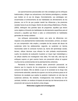 Las aproximaciones psicosociales son más complejas que los enfoques
tradicionales y dirigen sus actuaciones a los factores psicológicos y sociales
que median en el uso de drogas. Concretamente, sus estrategias van
encaminadas al entrenamiento de las habilidades de afrontamiento de los
jóvenes, con el fin de que puedan resistir las influencias y las presiones
sociales hacia el uso de drogas. Dentro de este enfoque Baldivieso y Perotto,
(2003), distinguen dos grandes tipos de programas: aquellos que tienen
como objetivo el fomento de habilidades de afrontamiento específicas para el
consumo y aquellos que llevan a cabo un entrenamiento en habilidades
generales de manejo cotidiano
     Los enfoques psicosociales tienen una serie de diferencias con
respecto a los planteamientos tradicionales mencionados: primero, se basan
en una comprensión más amplia y completa de las causas del abuso de
sustancias entre los adolescentes; segundo, se sustentan en teorías
reconocidas sobre la conducta humana (ej. teoría del aprendizaje social);
tercero, utilizan técnicas cuya eficacia ha sido probada empíricamente;
cuarto, los estudios de evaluación muestran un mayor rigor metodológico y
se utilizan diseños de investigación más útiles. Por todo ello, este tipo de
enfoques supone un gran avance hacia una prevención eficaz al superar
muchos de los condicionantes de los planteamientos anteriores.
     Revisando la literatura existente sobre prevención psicosocial, se
observa que la mayoría de los programas se encuentran orientados al
consumo de tabaco. Ello es debido a que en la sociedad es la droga más
comúnmente extendida, además de suponer uno de los primeros pasos en el
fenómeno de escalada que explica la posterior implicación en otro tipo de
sustancias adictivas. No obstante, investigaciones más recientes se han
centrado, también, en analizar el impacto de este tipo de intervenciones en la
prevención del consumo de alcohol y otras drogas.
                  Referentes Legales de la Investigación




                                      49
 