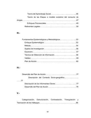 Teoría del Aprendizaje Social…………………………………....46
              Teoría de las Etapas o modelo evolutivo del consumo de
drogas……………………………………………………………………………….47
              Enfoques Psicosociales……………………………………………49
           Referentes Legales……………………………………………………50


III.-


        Fundamentos Epistemológicos y Metodológicos……………………... 53
           Enfoque Epistemológico…………………………………………..…..53
           Método…………………………………………………………..………54
           Sujetos de Investigación…………………………….………………...56
           Escenario……………………………………………………………..…57
           Técnica de Obtención de Información…………………………….…58
           Validez…………………..………………………………………………59
           Plan de Acción………………………………………………….………60


IV.-


        Desarrollo del Plan de Acción………………………………….……..….77
               Descripción del Contexto Socio-geográfico…………………...
…….77
           Descripción de los Informantes Claves……………………....…...…77
           Desarrollo del Plan de Acción…………………………………..…….78


V.-


        Categorización,   Estructuración,   Contrastación,   Triangulación   y
Teorización de los hallazgos……………………………………………………..86




                                      vii
 