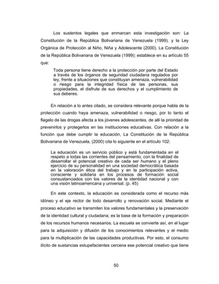 Los sustentos legales que enmarcan esta investigación son: La
Constitución de la República Bolivariana de Venezuela (1999), y la Ley
Orgánica de Protección al Niño, Niña y Adolescente (2000). La Constitución
de la República Bolivariana de Venezuela (1999); establece en su artículo 55
que:
        Toda persona tiene derecho a la protección por parte del Estado
        a través de los órganos de seguridad ciudadana regulados por
        ley, frente a situaciones que constituyan amenaza, vulnerabilidad
        o riesgo para la integridad física de las personas, sus
        propiedades, el disfrute de sus derechos y el cumplimiento de
        sus deberes.

       En relación a lo antes citado, se considera relevante porque habla de la
protección cuando haya amenaza, vulnerabilidad o riesgo, por lo tanto el
flagelo de las drogas afecta a los jóvenes adolescentes, de allí la prioridad de
prevenirlos y protegerlos en las instituciones educativas. Con relación a la
función que debe cumplir la educación, La Constitución de la República
Bolivariana de Venezuela, (2000) cita lo siguiente en el artículo 102:

       La educación es un servicio público y está fundamentada en el
       respeto a todas las corrientes del pensamiento, con la finalidad de
       desarrollar el potencial creativo de cada ser humano y el pleno
       ejercicio de su personalidad en una sociedad democrática basada
       en la valoración ética del trabajo y en la participación activa,
       consciente y solidaria en los procesos de formación social
       consustanciados con los valores de la identidad nacional y con
       una visión latinoamericana y universal. (p. 45)

       En este contexto, la educación es considerada como el recurso más
idóneo y el eje rector de todo desarrollo y renovación social. Mediante el
proceso educativo se transmiten los valores fundamentales y la preservación
de la identidad cultural y ciudadana; es la base de la formación y preparación
de los recursos humanos necesarios. La escuela se convierte así, en el lugar
para la adquisición y difusión de los conocimientos relevantes y el medio
para la multiplicación de las capacidades productivas. Por esto, el consumo
ilícito de sustancias estupefacientes cercena ese potencial creativo que tiene



                                        50
 