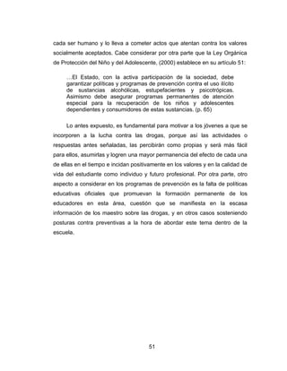 cada ser humano y lo lleva a cometer actos que atentan contra los valores
socialmente aceptados. Cabe considerar por otra parte que la Ley Orgánica
de Protección del Niño y del Adolescente, (2000) establece en su artículo 51:

     …El Estado, con la activa participación de la sociedad, debe
     garantizar políticas y programas de prevención contra el uso ilícito
     de sustancias alcohólicas, estupefacientes y psicotrópicas.
     Asimismo debe asegurar programas permanentes de atención
     especial para la recuperación de los niños y adolescentes
     dependientes y consumidores de estas sustancias. (p. 65)

     Lo antes expuesto, es fundamental para motivar a los jóvenes a que se
incorporen a la lucha contra las drogas, porque así las actividades o
respuestas antes señaladas, las percibirán como propias y será más fácil
para ellos, asumirlas y logren una mayor permanencia del efecto de cada una
de ellas en el tiempo e incidan positivamente en los valores y en la calidad de
vida del estudiante como individuo y futuro profesional. Por otra parte, otro
aspecto a considerar en los programas de prevención es la falta de políticas
educativas oficiales que promuevan la formación permanente de los
educadores en esta área, cuestión que se manifiesta en la escasa
información de los maestro sobre las drogas, y en otros casos sosteniendo
posturas contra preventivas a la hora de abordar este tema dentro de la
escuela.




                                      51
 