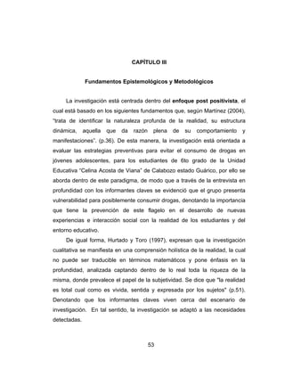 CAPÍTULO III


              Fundamentos Epistemológicos y Metodológicos


     La investigación está centrada dentro del enfoque post positivista, el
cual está basado en los siguientes fundamentos que, según Martínez (2004),
“trata de identificar la naturaleza profunda de la realidad, su estructura
dinámica,     aquella   que   da   razón    plena   de   su   comportamiento   y
manifestaciones”. (p.36). De esta manera, la investigación está orientada a
evaluar las estrategias preventivas para evitar el consumo de drogas en
jóvenes adolescentes, para los estudiantes de 6to grado de la Unidad
Educativa “Celina Acosta de Viana” de Calabozo estado Guárico, por ello se
aborda dentro de este paradigma, de modo que a través de la entrevista en
profundidad con los informantes claves se evidenció que el grupo presenta
vulnerabilidad para posiblemente consumir drogas, denotando la importancia
que tiene la prevención de este flagelo en el desarrollo de nuevas
experiencias e interacción social con la realidad de los estudiantes y del
entorno educativo.
     De igual forma, Hurtado y Toro (1997), expresan que la investigación
cualitativa se manifiesta en una comprensión holística de la realidad, la cual
no puede ser traducible en términos matemáticos y pone énfasis en la
profundidad, analizada captando dentro de lo real toda la riqueza de la
misma, donde prevalece el papel de la subjetividad. Se dice que "la realidad
es total cual como es vivida, sentida y expresada por los sujetos" (p.51).
Denotando que los informantes claves viven cerca del escenario de
investigación. En tal sentido, la investigación se adaptó a las necesidades
detectadas.



                                           53
 