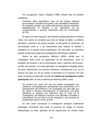 Por consiguiente, Taylor y Bogdan (1986), señalan que los estudios
cualitativos:
     Contienen datos descriptivos, ricos de las propias palabras
     pronunciadas o escritas de la gente y las actividades observadas.
     Es necesario resaltar, que estas descripciones íntimas presentan
     detalladamente el contexto y los significados de los
     acontecimientos y escenas importantes para los involucrados
     (p.153).

     En base a lo antes expuesto, este estudio se desarrolló bajo un enfoque
crítico, por cuanto se considera que este se adapta al objeto y problema
abordado, y permite a los actores sociales, un alto grado de interacción, de
comunicación entre sí, y de intercambios para explicar la realidad y
establecer en lo posible nuevos significados. Por otra parte, es importante
señalar el papel que juegan los investigadores del enfoque cualitativo.
     Dentro de esta perspectiva, Martínez (2004), señala que; “el
investigador actúa como un organizador de las discusiones, como un
facilitador del proceso y de la comunicación clara y auténtica del proceso”.
(p.229). De acuerdo, a lo antes planteado, la investigadora desplegó dentro
de estos lineamientos una posición interactiva, considerando a su vez la
posición de cada uno de los actores involucrados en el proceso. Por otra
parte, el estudio se desarrolló a través del método de investigación acción
participante (IAP), el cual es definido por Martínez (2004), como:

     Un proceso por medio del cual los sujetos investigados son
     auténticos coinvestigadores, participando muy activamente en el
     planteamiento del problema a ser investigado que será algo que
     les afecta e interesa profundamente, la información que debe
     obtenerse al respecto que determina todo el curso de la
     investigación, los métodos y técnicas a ser utilizados, el análisis e
     interpretación de qué hacer con los resultados y que acciones se
     programarán para su futuro. (p.223).

     En este orden conceptual, la investigación persiguió implementar
estrategias preventivas para evitar el consumo de drogas en jóvenes
adolescentes; es decir, aprender de las experiencias sin intentar hacer


                                      54
 