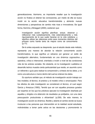 generalizaciones. Asimismo, es importante resaltar que la investigación
acción no finaliza al obtener las conclusiones, por medio de ella se busca
incidir en la acción educativa transformándola y abriendo nuevas
dimensiones y perspectivas de cambio más ricas e innovadoras. De igual
forma, Kemmis y Mctaggart (2000), sostienen que:

     investigación acción significa planificar, actuar, observar y
     reflexionar más cuidadosamente, más sistemáticamente y más
     rigurosamente de lo que suele hacerse en la vida cotidiana; y
     significa utilizar las relaciones entre esos momentos distintos del
     proceso como fuente tanto de mejora como de conocimiento
     (p.17).

     De lo antes expuesto se desprende, que el estudio desde este método,
representa una manera de abordar la relación conocimiento acción
transformadora, lo que significa un esfuerzo por generar un estilo de
investigación alternativo, fundamentado en una dinámica cognoscitiva y
operativa, crítica e intencional, orientada a incidir a nivel de las condiciones
vida de los actores sociales. No obstante, en la investigación cualitativa el
desarrollo teórico muestra cierta particularidad que reside, en asumirlo como
un referente o guía para realizar la comprensión y síntesis de los datos, y no
como una estructura o marco dentro del cual se ordenan los datos.
     Es oportuno señalar que, el método de investigación acción trabaja con
tres modelos; el técnico, el práctico y el modelo crítico o emancipador. Para
los efectos de esta investigación se considerará el técnico, el cual según
García y Amezcua (1993), "tendrá que ver con aquellos procesos guiados
por expertos en los que los prácticos ejecutan la investigación diseñada por
aquellos y dirigida a la obtención de resultados ya prefijados, con una clara
preocupación productivista o eficientista" (p.258). De esta manera, la
investigación acción es dinámica, flexible y abierta el cambio donde se busca
involucrar a las personas que intervendrán en la realidad social estudiada,
motivándolas a tomar parte activa en las decisiones y promoviendo la



                                       55
 