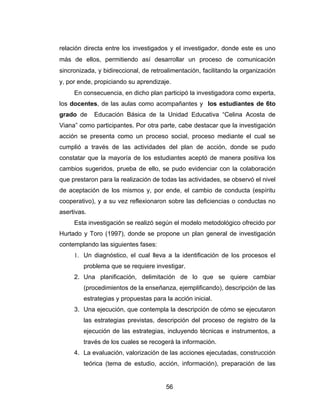 relación directa entre los investigados y el investigador, donde este es uno
más de ellos, permitiendo así desarrollar un proceso de comunicación
sincronizada, y bidireccional, de retroalimentación, facilitando la organización
y, por ende, propiciando su aprendizaje.
     En consecuencia, en dicho plan participó la investigadora como experta,
los docentes, de las aulas como acompañantes y los estudiantes de 6to
grado de     Educación Básica de la Unidad Educativa “Celina Acosta de
Viana” como participantes. Por otra parte, cabe destacar que la investigación
acción se presenta como un proceso social, proceso mediante el cual se
cumplió a través de las actividades del plan de acción, donde se pudo
constatar que la mayoría de los estudiantes aceptó de manera positiva los
cambios sugeridos, prueba de ello, se pudo evidenciar con la colaboración
que prestaron para la realización de todas las actividades, se observó el nivel
de aceptación de los mismos y, por ende, el cambio de conducta (espíritu
cooperativo), y a su vez reflexionaron sobre las deficiencias o conductas no
asertivas.
     Esta investigación se realizó según el modelo metodológico ofrecido por
Hurtado y Toro (1997), donde se propone un plan general de investigación
contemplando las siguientes fases:
     1. Un diagnóstico, el cual lleva a la identificación de los procesos el
         problema que se requiere investigar.
     2. Una planificación, delimitación de lo que se quiere cambiar
         (procedimientos de la enseñanza, ejemplificando), descripción de las
         estrategias y propuestas para la acción inicial.
     3. Una ejecución, que contempla la descripción de cómo se ejecutaron
         las estrategias previstas, descripción del proceso de registro de la
         ejecución de las estrategias, incluyendo técnicas e instrumentos, a
         través de los cuales se recogerá la información.
     4. La evaluación, valorización de las acciones ejecutadas, construcción
         teórica (tema de estudio, acción, información), preparación de las


                                       56
 