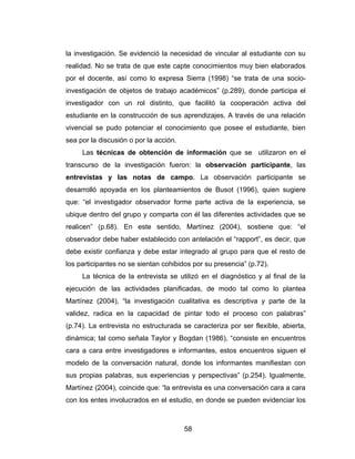 la investigación. Se evidenció la necesidad de vincular al estudiante con su
realidad. No se trata de que este capte conocimientos muy bien elaborados
por el docente, así como lo expresa Sierra (1998) “se trata de una socio-
investigación de objetos de trabajo académicos” (p.289), donde participa el
investigador con un rol distinto, que facilitó la cooperación activa del
estudiante en la construcción de sus aprendizajes. A través de una relación
vivencial se pudo potenciar el conocimiento que posee el estudiante, bien
sea por la discusión o por la acción.
     Las técnicas de obtención de información que se utilizaron en el
transcurso de la investigación fueron: la observación participante, las
entrevistas y las notas de campo. La observación participante se
desarrolló apoyada en los planteamientos de Busot (1996), quien sugiere
que: “el investigador observador forme parte activa de la experiencia, se
ubique dentro del grupo y comparta con él las diferentes actividades que se
realicen” (p.68). En este sentido, Martínez (2004), sostiene que: “el
observador debe haber establecido con antelación el “rapport”, es decir, que
debe existir confianza y debe estar integrado al grupo para que el resto de
los participantes no se sientan cohibidos por su presencia” (p.72).
     La técnica de la entrevista se utilizó en el diagnóstico y al final de la
ejecución de las actividades planificadas, de modo tal como lo plantea
Martínez (2004), “la investigación cualitativa es descriptiva y parte de la
validez, radica en la capacidad de pintar todo el proceso con palabras”
(p.74). La entrevista no estructurada se caracteriza por ser flexible, abierta,
dinámica; tal como señala Taylor y Bogdan (1986), “consiste en encuentros
cara a cara entre investigadores e informantes, estos encuentros siguen el
modelo de la conversación natural, donde los informantes manifiestan con
sus propias palabras, sus experiencias y perspectivas” (p.254). Igualmente,
Martínez (2004), coincide que: “la entrevista es una conversación cara a cara
con los entes involucrados en el estudio, en donde se pueden evidenciar los



                                        58
 
