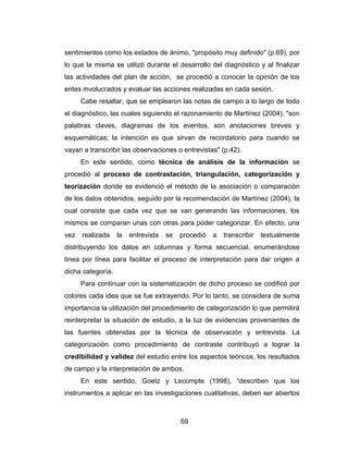 sentimientos como los estados de ánimo, "propósito muy definido" (p.69), por
lo que la misma se utilizó durante el desarrollo del diagnóstico y al finalizar
las actividades del plan de acción, se procedió a conocer la opinión de los
entes involucrados y evaluar las acciones realizadas en cada sesión.
      Cabe resaltar, que se emplearon las notas de campo a lo largo de todo
el diagnóstico, las cuales siguiendo el razonamiento de Martínez (2004), "son
palabras claves, diagramas de los eventos, son anotaciones breves y
esquemáticas; la intención es que sirvan de recordatorio para cuando se
vayan a transcribir las observaciones o entrevistas" (p.42).
      En este sentido, como técnica de análisis de la información se
procedió al proceso de contrastación, triangulación, categorización y
teorización donde se evidenció el método de la asociación o comparación
de los datos obtenidos, seguido por la recomendación de Martínez (2004), la
cual consiste que cada vez que se van generando las informaciones, los
mismos se comparan unas con otras para poder categorizar. En efecto, una
vez   realizada    la   entrevista   se   procedió   a   transcribir   textualmente
distribuyendo los datos en columnas y forma secuencial, enumerándose
línea por línea para facilitar el proceso de interpretación para dar origen a
dicha categoría.
      Para continuar con la sistematización de dicho proceso se codificó por
colores cada idea que se fue extrayendo. Por lo tanto, se considera de suma
importancia la utilización del procedimiento de categorización lo que permitirá
reinterpretar la situación de estudio, a la luz de evidencias provenientes de
las fuentes obtenidas por la técnica de observación y entrevista. La
categorización como procedimiento de contraste contribuyó a lograr la
credibilidad y validez del estudio entre los aspectos teóricos, los resultados
de campo y la interpretación de ambos.
      En este sentido, Goetz y Lecompte (1998), “describen que los
instrumentos a aplicar en las investigaciones cualitativas, deben ser abiertos



                                          59
 