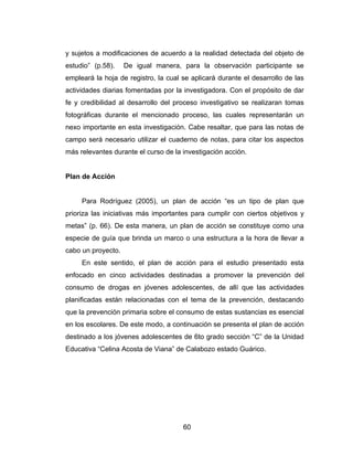 y sujetos a modificaciones de acuerdo a la realidad detectada del objeto de
estudio” (p.58).    De igual manera, para la observación participante se
empleará la hoja de registro, la cual se aplicará durante el desarrollo de las
actividades diarias fomentadas por la investigadora. Con el propósito de dar
fe y credibilidad al desarrollo del proceso investigativo se realizaran tomas
fotográficas durante el mencionado proceso, las cuales representarán un
nexo importante en esta investigación. Cabe resaltar, que para las notas de
campo será necesario utilizar el cuaderno de notas, para citar los aspectos
más relevantes durante el curso de la investigación acción.


Plan de Acción


     Para Rodríguez (2005), un plan de acción “es un tipo de plan que
prioriza las iniciativas más importantes para cumplir con ciertos objetivos y
metas” (p. 66). De esta manera, un plan de acción se constituye como una
especie de guía que brinda un marco o una estructura a la hora de llevar a
cabo un proyecto.
     En este sentido, el plan de acción para el estudio presentado esta
enfocado en cinco actividades destinadas a promover la prevención del
consumo de drogas en jóvenes adolescentes, de allí que las actividades
planificadas están relacionadas con el tema de la prevención, destacando
que la prevención primaria sobre el consumo de estas sustancias es esencial
en los escolares. De este modo, a continuación se presenta el plan de acción
destinado a los jóvenes adolescentes de 6to grado sección “C” de la Unidad
Educativa “Celina Acosta de Viana” de Calabozo estado Guárico.




                                      60
 