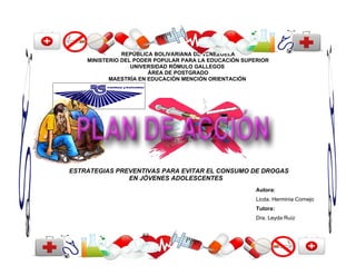 REPÚBLICA BOLIVARIANA DE VENEZUELA
    MINISTERIO DEL PODER POPULAR PARA LA EDUCACIÓN SUPERIOR
                  UNIVERSIDAD RÓMULO GALLEGOS
                       ÁREA DE POSTGRADO
           MAESTRÍA EN EDUCACIÓN MENCIÓN ORIENTACIÓN




ESTRATEGIAS PREVENTIVAS PARA EVITAR EL CONSUMO DE DROGAS
               EN JÓVENES ADOLESCENTES
                                                       Autora:
                                                       Licda. Herminia Cornejo
                                                       Tutora:
                                                       Dra. Leyda Ruíz


                    62
 