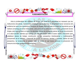 FUNDAMENTACIÓN



     Ante la problemática del consumo de drogas que existe en la actualidad es necesario que las
instituciones educativas, implementen estrategias que le permitan al adolescente tomar conciencia del
problema tan serio que representa el consumo de drogas. Para que esto se realice es importante que se
realicen convenios con otras instituciones, para promover la cultura de la promoción y prevención de las
drogas, pero que se lleven en todos los planteles. Donde se promuevan planes de acción de promoción
a la salud escolar, además que cuenten con una articulación entre el sector salud y educación para
establecer planes de trabajo; construcción de una perspectiva interdisciplinar y multidisciplinar;
comprensión de la realidad; y desarrollo de grupos de alumnos, familias y docentes. Dentro de esta
perspectiva, se fundamenta el presente plan de acción el cual busca promover la prevención del
consumo de drogas en jóvenes adolescentes.




                                       65
 