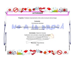 ACTIVIDADES


     Propósito: Fortalecer el pensamiento crítico ante el consumo de las drogas

                                      Contenido:
                                 Conclusiones del grupo


Estrategias: Presentación de conclusiones sobre la película “El Diario de un Rebelde”
                              Intervenciones voluntarias


                          Actividades: Saludo (2 minutos)
                 Explicación de la actividad a desarrollar (8 minutos)
                     Elaboración de conclusiones (40 minutos)
                     Presentación de conclusiones (10 minutos)


                              Recursos: Hojas blancas
                                         Lápiz



                            71
 