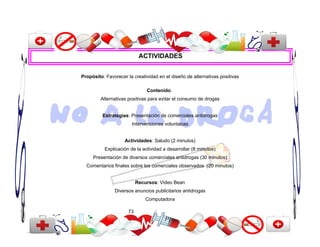 ACTIVIDADES


Propósito: Favorecer la creatividad en el diseño de alternativas positivas

                               Contenido:
         Alternativas positivas para evitar el consumo de drogas


         Estrategias: Presentación de comerciales antidrogas
                       Intervenciones voluntarias


                    Actividades: Saludo (2 minutos)
          Explicación de la actividad a desarrollar (8 minutos)
     Presentación de diversos comerciales antidrogas (30 minutos)
  Comentarios finales sobre los comerciales observados (20 minutos)


                           Recursos: Video Bean
               Diversos anuncios publicitarios antidrogas
                               Computadora

                      73
 