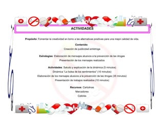 ACTIVIDADES


Propósito: Fomentar la creatividad en torno a las alternativas positivas para una mejor calidad de vida.

                                              Contenido:
                                   Creación de publicidad antidroga

            Estrategias: Elaboración de mensajes alusivos a la prevención de las drogas
                               Presentación de los mensajes realizados

                     Actividades: Saludo y explicación de la dinámica (5 minutos)
                         Dinámica “La bolsa de los sentimientos” (10 minutos)
           Elaboración de los mensajes alusivos a la prevención de las drogas (35 minutos)
                           Presentación de trabajos realizados (10 minutos)

                                          Recursos: Cartulinas
                                              Marcadores
                                                Colores



                                     75
 