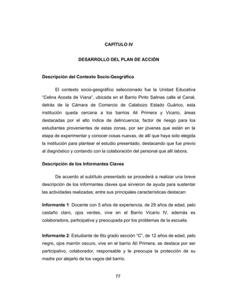 CAPÍTULO IV


                  DESARROLLO DEL PLAN DE ACCIÓN


Descripción del Contexto Socio-Geográfico

      El contexto socio-geográfico seleccionado fue la Unidad Educativa
“Celina Acosta de Viana”, ubicada en el Barrio Pinto Salinas calle el Canal,
detrás de la Cámara de Comercio de Calabozo Estado Guárico, esta
institución queda cercana a los barrios Ali Primera y Vicario, áreas
destacadas por el alto índice de delincuencia; factor de riesgo para los
estudiantes provenientes de estas zonas, por ser jóvenes que están en la
etapa de experimentar y conocer cosas nuevas, de allí que haya sido elegida
la institución para plantear el estudio presentado, destacando que fue previo
al diagnóstico y contando con la colaboración del personal que allí labora.

Descripción de los Informantes Claves

      De acuerdo al subtítulo presentado se procederá a realizar una breve
descripción de los informantes claves que sirvieron de ayuda para sustentar
las actividades realizadas; entre sus principales características destacan:

Informante 1: Docente con 5 años de experiencia, de 29 años de edad, pelo
castaño claro, ojos verdes, vive en el Barrio Vicario IV, además es
colaboradora, participativa y preocupada por los problemas de la escuela.


Informante 2: Estudiante de 6to grado sección “C”, de 12 años de edad, pelo
negro, ojos marrón oscuro, vive en el barrio Alí Primera, se destaca por ser
participativo, colaborador, responsable y le preocupa la protección de su
madre por alejarlo de los vagos del barrio.


                                      77
 
