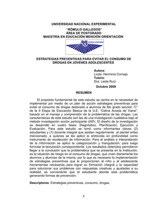 UNIVERSIDAD NACIONAL EXPERIMENTAL
                      “RÓMULO GALLEGOS”
                      ÁREA DE POSTGRADO
          MAESTRÍA EN EDUCACIÓN MENCIÓN ORIENTACIÓN




    ESTRATEGIAS PREVENTIVAS PARA EVITAR EL CONSUMO DE
            DROGAS EN JÓVENES ADOLESCENTES

                                               Autora:
                                               Licda. Herminia Cornejo
                                               Tutora:
                                               Dra. Leida Ruíz
                                                 Octubre 2009
                                  RESUMEN

      El propósito fundamental de este estudio se centra en la necesidad de
implementar por medio de un plan de acción estrategias preventivas para
evitar el consumo de drogas destinado a alumnos de 6to grado sección “C”
de la II Etapa de Educación Básica de la U.E. “Celina Acosta de Viana”,
basado en el manejo y comprensión de la problemática de las drogas. Las
características de este estudio son las de una investigación cualitativa bajo el
método investigación acción participante (IAP). El diseño de la investigación
se desarrolló en cuatro fases: Diagnóstico, Planificación, Ejecución y
Evaluación. Para este estudio se tomó como informantes claves (2)
estudiantes y (1) docente integral que asisten regularmente al plantel antes
mencionado, a quienes se les aplicó la entrevista en profundidad como
instrumento de recolección de información. Para el análisis e interpretación
de la información se aplico la categorización y triangulación, para luego
formular la teorización correspondiente. Los resultados obtenidos permitieron
llegar a la conclusión que la problemática que se presenta en la Institución,
es la situación de riesgo en el consumo de drogas, que viven diariamente los
alumnos y alumnas de la misma, por lo que es necesario la implementación
de estrategias preventivas que le proporcionen al niño y al adolescente
herramientas necesarias para lograr su formación integral y la capacidad
para solucionar sus problemas con respuestas creativas y ajustadas a su
realidad, es conveniente que el estudiante aborde esta problemática
generando formas de prevención.

Descriptores: Estrategias preventivas, consumo, drogas.



                                       x
 