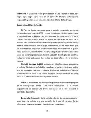 Informante 3: Estudiante de 6to grado sección “C”, de 12 años de edad, pelo
negro, ojos negro claro, vive en el barrio Alí Primera, colaboradora,
responsable y quiere tener conocimiento sobre el tema de las drogas.

Desarrollo del Plan de Acción

     El Plan de Acción propuesto para el estudio presentado se ejecutó
durante el mes de mayo de 2009, con una duración de 15 días, contando con
la participación de la docente y los estudiantes de 6to grado sección “C” de la
Unidad Educativa Celina Acosta de Viana, se realizó en el turno de la
mañana para facilitar el trabajo de la investigadora que trabaja en ese turno y
además tiene confianza con el grupo seleccionado. Es de hacer notar que,
las actividades se ejecutaron con total normalidad de acuerdo con lo que se
había planificado, los estudiantes fueron participativos y prestaron atención a
todas las acciones presentadas. Para la ejecución de este plan de acción se
realizaron cinco actividades las cuales se desarrollaron de la siguiente
manera:
     El día 05 de mayo de 2009 se realizo un video foro, donde se presentó
la película “El diario de un Rebelde” basado en la un hecho de la vida real (la
vida del famoso escritor estadounidense Jim Carrol), en la Unidad Educativa
“Celina Acosta de Viana” a las 10 am, dirigida a los estudiantes de 6to grado
sección “C” desarrollándose de la siguiente manera:


     Inicio: la actividad se dio inicio con las palabras de bienvenida por parte
de la investigadora, dando        una breve introducción         a la misma,
seguidamente se realizo una breve explicación en lo que consistía la
actividad a desarrollar.


     Desarrollo: Proyección de la película a través de una computadora y
video bean, la película tuvo una duración de 1 hora 40 minutos. De los
informantes claves se obtuvieron las siguientes impresiones:


                                      78
 