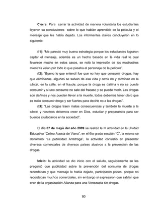 Cierre: Para cerrar la actividad de manera voluntaria los estudiantes
leyeron su conclusiones sobre lo que habían aprendido de la película y el
mensaje que les había dejado. Los informantes claves concluyeron en lo
siguiente:


     (I1): “Me pareció muy buena estrategia porque los estudiantes lograron
captar el mensaje, además es un hecho basado en la vida real lo cual
favorece mucho en estos casos, se notó la impresión de los muchachos
mientras veían por todo lo que pasaba el personaje de la película”.
     (I2): “Bueno lo que entendí fue que no hay que consumir drogas, hay
que eliminarlas, algunos se salvan de esa vida y otros no y terminan en la
cárcel, en la calle, en el fraude; porque la droga es dañina y no se puede
consumir y si uno consume no sale del fracaso y se puede morir. Las drogas
son dañinas y nos pueden llevar a la muerte, todos debemos tener claro que
es malo consumir droga y ser fuertes para decirle no a las drogas”.
     (I3): “Las drogas traen malas consecuencias y también la muerte o la
cárcel y nosotros debemos creer en Dios, estudiar y prepararnos para ser
buenos ciudadanos en la sociedad”.


     El día 07 de mayo del año 2009 se realizó la III actividad en la Unidad
Educativa “Celina Acosta de Viana”, en el 6to grado sección “C”, la misma se
denominó “La publicidad Antidroga”, la actividad consistió en presentar
diversos comerciales de diversos países alusivos a la prevención de las
drogas.


     Inicio: la actividad se dio inicio con el saludo, seguidamente se les
preguntó que publicidad sobre la prevención del consumo de drogas
recordaban y que mensaje le había dejado, participaron pocos, porque no
recordaban muchos comerciales, sin embargo si expresaron que sabían que
eran de la organización Alianza para una Venezuela sin drogas.



                                     80
 