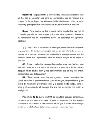 Desarrollo: Seguidamente la investigadora intervino expresando que
se les iban a presentar una serie de comerciales que se referían a la
prevención de las drogas, les aclaró que habían de diversos países de habla
hispana y que le prestarán mucha atención a los mensajes que ofrecían.


     Cierre: Para finalizar se les preguntó a los estudiantes cual fue el
comercial que más les impacto y por qué, donde ellos expresaron libremente
su comentario. De los informantes claves se obtuvieron las siguientes
posturas:


      (I1): “Muy buena la actividad, los mensajes publicitarios que hablen de
la prevención del consumo de drogas casi no se ven ahora, bueno por lo
menos en el país no, creo que fue productiva la actividad porque eso les
permitirá tener más argumentos para no aceptar drogas si les llegan a
ofrecer”.
     (I2): “Estee… todos las propagandas estaban muy bien hechas, pero
me gusto más en la que todos los muchachos entraban a la discoteca y
después no los dejaban salir, y dejo como mensaje que es muy fácil entrar,
pero difícil es salir de las drogas”.
     (I3): “Bien chévere todas las propagandas, dejaron mensajes bien
claros en cuanto a que no debemos consumir drogas, la que más me gusto
fue la del muchacho que tenía el bolso y le decían donde estaba, como lo
abría y el no entendía, el mensaje final era que las drogas nos quitan la
inteligencia”.


     Para el día 12 de mayo de 2009, se ejecutó la actividad denominada
“Creando mi mensaje Antidrogas” la cual consistió en que los jóvenes
promovieran la prevención del consumo de drogas a través de mensajes
creativos, con la finalidad de fomentar una mejor calidad de vida.




                                        81
 