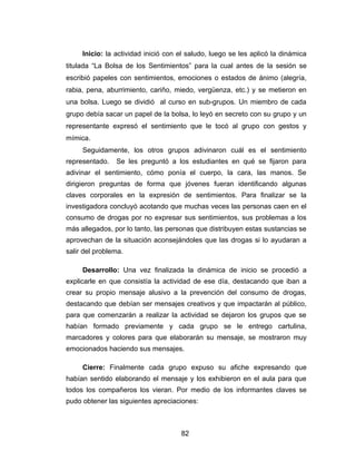 Inicio: la actividad inició con el saludo, luego se les aplicó la dinámica
titulada “La Bolsa de los Sentimientos” para la cual antes de la sesión se
escribió papeles con sentimientos, emociones o estados de ánimo (alegría,
rabia, pena, aburrimiento, cariño, miedo, vergüenza, etc.) y se metieron en
una bolsa. Luego se dividió al curso en sub-grupos. Un miembro de cada
grupo debía sacar un papel de la bolsa, lo leyó en secreto con su grupo y un
representante expresó el sentimiento que le tocó al grupo con gestos y
mímica.
     Seguidamente, los otros grupos adivinaron cuál es el sentimiento
representado.   Se les preguntó a los estudiantes en qué se fijaron para
adivinar el sentimiento, cómo ponía el cuerpo, la cara, las manos. Se
dirigieron preguntas de forma que jóvenes fueran identificando algunas
claves corporales en la expresión de sentimientos. Para finalizar se la
investigadora concluyó acotando que muchas veces las personas caen en el
consumo de drogas por no expresar sus sentimientos, sus problemas a los
más allegados, por lo tanto, las personas que distribuyen estas sustancias se
aprovechan de la situación aconsejándoles que las drogas si lo ayudaran a
salir del problema.

     Desarrollo: Una vez finalizada la dinámica de inicio se procedió a
explicarle en que consistía la actividad de ese día, destacando que iban a
crear su propio mensaje alusivo a la prevención del consumo de drogas,
destacando que debían ser mensajes creativos y que impactarán al público,
para que comenzarán a realizar la actividad se dejaron los grupos que se
habían formado previamente y cada grupo se le entrego cartulina,
marcadores y colores para que elaborarán su mensaje, se mostraron muy
emocionados haciendo sus mensajes.

     Cierre: Finalmente cada grupo expuso su afiche expresando que
habían sentido elaborando el mensaje y los exhibieron en el aula para que
todos los compañeros los vieran. Por medio de los informantes claves se
pudo obtener las siguientes apreciaciones:



                                     82
 