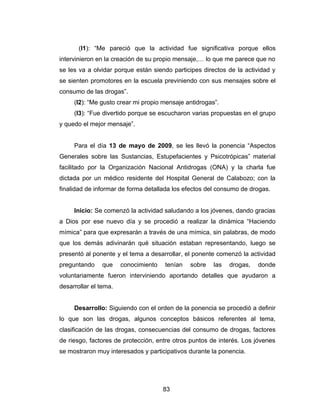 (I1): “Me pareció que la actividad fue significativa porque ellos
intervinieron en la creación de su propio mensaje,… lo que me parece que no
se les va a olvidar porque están siendo participes directos de la actividad y
se sienten promotores en la escuela previniendo con sus mensajes sobre el
consumo de las drogas”.
     (I2): “Me gusto crear mi propio mensaje antidrogas”.
     (I3): “Fue divertido porque se escucharon varias propuestas en el grupo
y quedo el mejor mensaje”.


     Para el día 13 de mayo de 2009, se les llevó la ponencia “Aspectos
Generales sobre las Sustancias, Estupefacientes y Psicotrópicas” material
facilitado por la Organización Nacional Antidrogas (ONA) y la charla fue
dictada por un médico residente del Hospital General de Calabozo; con la
finalidad de informar de forma detallada los efectos del consumo de drogas.


     Inicio: Se comenzó la actividad saludando a los jóvenes, dando gracias
a Dios por ese nuevo día y se procedió a realizar la dinámica “Haciendo
mímica” para que expresarán a través de una mímica, sin palabras, de modo
que los demás adivinarán qué situación estaban representando, luego se
presentó al ponente y el tema a desarrollar, el ponente comenzó la actividad
preguntando     que    conocimiento   tenían   sobre   las   drogas,   donde
voluntariamente fueron interviniendo aportando detalles que ayudaron a
desarrollar el tema.


     Desarrollo: Siguiendo con el orden de la ponencia se procedió a definir
lo que son las drogas, algunos conceptos básicos referentes al tema,
clasificación de las drogas, consecuencias del consumo de drogas, factores
de riesgo, factores de protección, entre otros puntos de interés. Los jóvenes
se mostraron muy interesados y participativos durante la ponencia.




                                      83
 