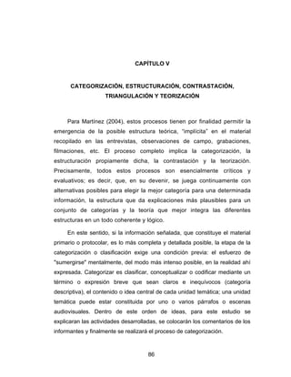 CAPÍTULO V


      CATEGORIZACIÓN, ESTRUCTURACIÓN, CONTRASTACIÓN,
                    TRIANGULACIÓN Y TEORIZACIÓN



     Para Martínez (2004), estos procesos tienen por finalidad permitir la
emergencia de la posible estructura teórica, “implícita” en el material
recopilado en las entrevistas, observaciones de campo, grabaciones,
filmaciones, etc. El proceso completo implica la categorización, la
estructuración propiamente dicha, la contrastación y la teorización.
Precisamente, todos estos procesos son esencialmente críticos y
evaluativos; es decir, que, en su devenir, se juega continuamente con
alternativas posibles para elegir la mejor categoría para una determinada
información, la estructura que da explicaciones más plausibles para un
conjunto de categorías y la teoría que mejor integra las diferentes
estructuras en un todo coherente y lógico.

     En este sentido, si la información señalada, que constituye el material
primario o protocolar, es lo más completa y detallada posible, la etapa de la
categorización o clasificación exige una condición previa: el esfuerzo de
"sumergirse" mentalmente, del modo más intenso posible, en la realidad ahí
expresada. Categorizar es clasificar, conceptualizar o codificar mediante un
término o expresión breve que sean claros e inequívocos (categoría
descriptiva), el contenido o idea central de cada unidad temática; una unidad
temática puede estar constituida por uno o varios párrafos o escenas
audiovisuales. Dentro de este orden de ideas, para este estudio se
explicaran las actividades desarrolladas, se colocarán los comentarios de los
informantes y finalmente se realizará el proceso de categorización.



                                     86
 