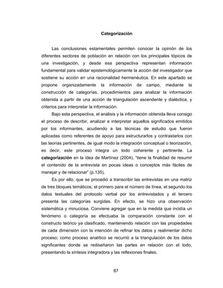 Categorización


     Las conclusiones estamentales permiten conocer la opinión de los
diferentes sectores de población en relación con los principales tópicos de
una investigación, y desde esa perspectiva representan información
fundamental para validar epistemológicamente la acción del investigador que
sostiene su acción en una racionalidad hermenéutica. En este apartado se
propone    organizadamente      la   información   de   campo,   mediante    la
construcción de categorías, procedimientos para analizar la información
obtenida a partir de una acción de triangulación ascendente y dialéctica, y
criterios para interpretar la información.
     Bajo esta perspectiva, el análisis y la información obtenida lleva consigo
el proceso de describir, analizar e interpretar aquellos significados emitidos
por los informantes, acudiendo a las técnicas de estudio que fueron
aplicadas como referentes de apoyo para estructurarlos y contrastarlos con
las teorías pertinentes, de igual modo la integración conceptual o teorización,
es decir, este proceso integra un todo coherente y pertinente. La
categorización en la idea de Martínez (2004), “tiene la finalidad de resumir
el contenido de la entrevista en pocas ideas o conceptos más fáciles de
manejar y de relacionar” (p.135).
     Es por ello, que se procedió a transcribir las entrevistas en una matriz
de tres bloques temáticos; el primero para el número de línea, el segundo los
datos textuales del protocolo verbal por los entrevistados y el tercero
presenta las categorías surgidas. En efecto, se hizo una observación
sistemática y minuciosa. Conviene agregar que en la medida que incidía un
fenómeno o categoría se efectuaba la comparación constante con el
constructo teórico ya clasificado, manteniendo relación con las propiedades
de cada dimensión con la intención de refinar los datos y realimentar dicho
proceso; como proceso analítico se recurrió a la triangulación de los datos
significantes donde se rediseñaron las partes en relación con el todo,
presentando la síntesis integradora y las reflexiones finales.



                                       87
 