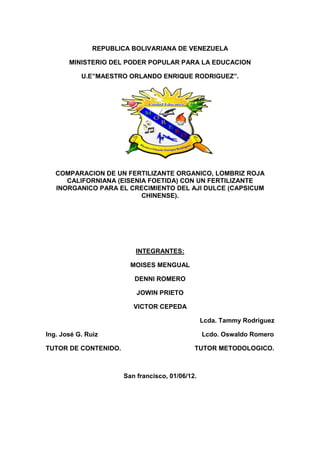 REPUBLICA BOLIVARIANA DE VENEZUELA

       MINISTERIO DEL PODER POPULAR PARA LA EDUCACION

           U.E”MAESTRO ORLANDO ENRIQUE RODRIGUEZ”.




   COMPARACION DE UN FERTILIZANTE ORGANICO, LOMBRIZ ROJA
      CALIFORNIANA (EISENIA FOETIDA) CON UN FERTILIZANTE
   INORGANICO PARA EL CRECIMIENTO DEL AJI DULCE (CAPSICUM
                          CHINENSE).




                          INTEGRANTES:

                        MOISES MENGUAL

                         DENNI ROMERO

                          JOWIN PRIETO

                         VICTOR CEPEDA

                                                 Lcda. Tammy Rodríguez

Ing. José G. Ruiz                                Lcdo. Oswaldo Romero

TUTOR DE CONTENIDO.                          TUTOR METODOLOGICO.



                      San francisco, 01/06/12.
 