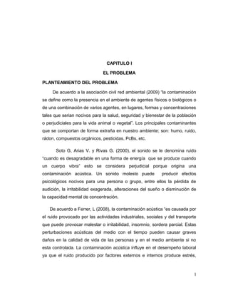 CAPITULO I
EL PROBLEMA
PLANTEAMIENTO DEL PROBLEMA
De acuerdo a la asociación civil red ambiental (2009) “la contaminación
se define como la presencia en el ambiente de agentes físicos o biológicos o
de una combinación de varios agentes, en lugares, formas y concentraciones
tales que serian nocivos para la salud, seguridad y bienestar de la población
o perjudiciales para la vida animal o vegetal”. Los principales contaminantes
que se comportan de forma extraña en nuestro ambiente; son: humo, ruido,
rádon, compuestos orgánicos, pesticidas, PcBs, etc.
Soto G, Arias V. y Rivas G. (2000), el sonido se le denomina ruido
“cuando es desagradable en una forma de energía que se produce cuando
un cuerpo vibra” esto se considera perjudicial porque origina una
contaminación acústica. Un sonido molesto puede

producir efectos

psicológicos nocivos para una persona o grupo, entre ellos la pérdida de
audición, la irritabilidad exagerada, alteraciones del sueño o disminución de
la capacidad mental de concentración.
De acuerdo a Ferrer, L (2008), la contaminación acústica “es causada por
el ruido provocado por las actividades industriales, sociales y del transporte
que puede provocar malestar o irritabilidad, insomnio, sordera parcial. Estas
perturbaciones acústicas del medio con el tiempo pueden causar graves
daños en la calidad de vida de las personas y en el medio ambiente si no
esta controlada. La contaminación acústica influye en el desempeño laboral
ya que el ruido producido por factores externos e internos produce estrés,

1

 