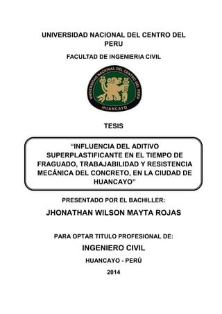 UNIVERSIDAD NACIONAL DEL CENTRO DEL
PERU
FACULTAD DE INGENIERIA CIVIL
TESIS
PRESENTADO POR EL BACHILLER:
JHONATHAN WILSON MAYTA ROJAS
PARA OPTAR TITULO PROFESIONAL DE:
INGENIERO CIVIL
HUANCAYO - PERÚ
2014
“INFLUENCIA DEL ADITIVO
SUPERPLASTIFICANTE EN EL TIEMPO DE
FRAGUADO, TRABAJABILIDAD Y RESISTENCIA
MECÁNICA DEL CONCRETO, EN LA CIUDAD DE
HUANCAYO”
 