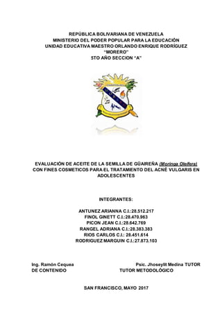 REPÚBLICA BOLIVARIANA DE VENEZUELA
MINISTERIO DEL PODER POPULAR PARA LA EDUCACIÓN
UNIDAD EDUCATIVA MAESTRO ORLANDO ENRIQUE RODRÍGUEZ
“MORERO”
5TO AÑO SECCION “A”
EVALUACIÓN DE ACEITE DE LA SEMILLA DE GÜAIREÑA (Moringa Oleífera)
CON FINES COSMETICOS PARA EL TRATAMIENTO DEL ACNÉ VULGARIS EN
ADOLESCENTES
INTEGRANTES:
ANTUNEZ ARIANNA C.I.:28.512.217
FINOL GINETT C.I.:28.470.963
PICON JEAN C.I.:28.642.769
RANGEL ADRIANA C.I.:28.383.383
RIOS CARLOS C.I.: 28.451.614
RODRIGUEZ MARGUIN C.I.:27.873.103
Ing. Ramón Cequea Psic. Jhoseylit Medina TUTOR
DE CONTENIDO TUTOR METODOLÓGICO
SAN FRANCISCO, MAYO 2017
 