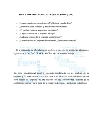 INDICADORES DE LA CALIDAD DE VIDA LABORAL (C.V.L)
 ¿Los empleados se comunican mal? ¿Se irritan con facilidad?
 ¿Existen muchos conflictos y discusiones innecesarias?
 ¿El nivel de quejas y ausentismo es elevado?
 ¿La productividad de la empresa es baja?
 ¿La buena imagen de la empresa ha disminuido?
 ¿Los empleados no se ponen la camiseta? ¿Están desmotivados?
Si la respuesta es afirmativamente en tres o más de los problemas planteados,
significa que la CALIDAD DE VIDA LABORAL de una empresa es baja.
Un clima organizacional negativo repercute directamente en los objetivos de su
empresa, y por más invisible que pueda parecer su influencia, tarde o temprano, un mal
clima laboral es sinónimo de alta rotación, de baja productividad, aumento de la
conflictividad interna y de la caída de la imagen de la marca, y pérdida de rentabilidad.
 