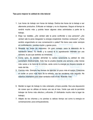 Tips para mejorar la calidad de vida laboral
1. Las horas de trabajo son horas de trabajo. Dedica las horas de tu trabajo a ser
altamente productivo. Enfócate en trabajar y no te disperses. Seguro el tiempo te
rendirá mucho más y podrás hacer algunas otras actividades a parte de tu
trabajo.
2. Elige tus batallas. ¿De verdad vale la pena confrontar a esa persona? ¿De
verdad vale la pena desgastar tu energía enojándote mientras conduces? ¿Tiene
sentido engancharte en esa conversación o pelea? No tiene caso estar siempre
en confrontación, pierdes mucho y ganas poco.
3. Respeta tus horas de descanso. Un gran consejo: saca la televisión de tu
habitación ahora. Tu mente y tu cuerpo te lo agradecerán. Inténtalo por una
semana, la paz que sentirás es inmediata.
4. Come sano. Si decides alimentar tu cuerpo sanamente tu calidad de vida
aumentará drásticamente. Solo haz la prueba durante una semana y elije menús
más sanos a la hora de la comida, verás como tu energía se dispara durante el
resto del día.
5. Camina más. Siempre hay formas de ejercitar un poco más el cuerpo. Estaciona
el coche un poco más lejos de la entrada, usa las escaleras más seguido. No
estamos diseñados para estar sentados todo el día. Muévete más.
6. Mantén tu lugar de trabajo lo más ordenado y limpio posible. Haz una depuración
de cosas que no utilizas al menos una vez al mes. Verás que esto te permitirá
trabajar de forma más efectiva y eficiente. (Y disfrutarás mucho más tu lugar de
trabajo)
7. Aléjate de los chismes y no pierdas tu valioso tiempo así como tu energía en
conversaciones poco enriquecedoras.
 
