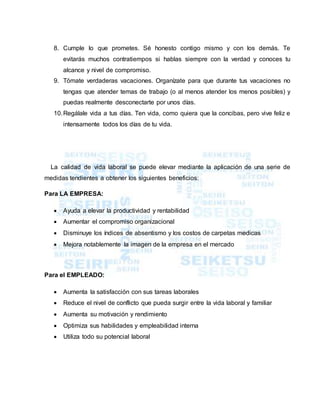 8. Cumple lo que prometes. Sé honesto contigo mismo y con los demás. Te
evitarás muchos contratiempos si hablas siempre con la verdad y conoces tu
alcance y nivel de compromiso.
9. Tómate verdaderas vacaciones. Organízate para que durante tus vacaciones no
tengas que atender temas de trabajo (o al menos atender los menos posibles) y
puedas realmente desconectarte por unos días.
10.Regálale vida a tus días. Ten vida, como quiera que la concibas, pero vive feliz e
intensamente todos los días de tu vida.
La calidad de vida laboral se puede elevar mediante la aplicación de una serie de
medidas tendientes a obtener los siguientes beneficios:
Para LA EMPRESA:
 Ayuda a elevar la productividad y rentabilidad
 Aumentar el compromiso organizacional
 Disminuye los índices de absentismo y los costos de carpetas medicas
 Mejora notablemente la imagen de la empresa en el mercado
Para el EMPLEADO:
 Aumenta la satisfacción con sus tareas laborales
 Reduce el nivel de conflicto que pueda surgir entre la vida laboral y familiar
 Aumenta su motivación y rendimiento
 Optimiza sus habilidades y empleabilidad interna
 Utiliza todo su potencial laboral
 