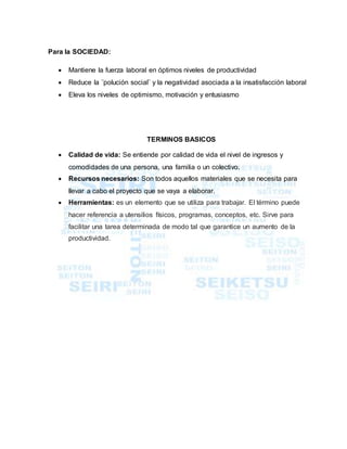 Para la SOCIEDAD:
 Mantiene la fuerza laboral en óptimos niveles de productividad
 Reduce la ¨polución social¨ y la negatividad asociada a la insatisfacción laboral
 Eleva los niveles de optimismo, motivación y entusiasmo
TERMINOS BASICOS
 Calidad de vida: Se entiende por calidad de vida el nivel de ingresos y
comodidades de una persona, una familia o un colectivo.
 Recursos necesarios: Son todos aquellos materiales que se necesita para
llevar a cabo el proyecto que se vaya a elaborar.
 Herramientas: es un elemento que se utiliza para trabajar. El término puede
hacer referencia a utensilios físicos, programas, conceptos, etc. Sirve para
facilitar una tarea determinada de modo tal que garantice un aumento de la
productividad.
 