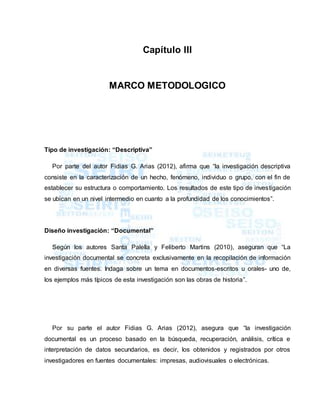 Capítulo III
MARCO METODOLOGICO
Tipo de investigación: “Descriptiva”
Por parte del autor Fidias G. Arias (2012), afirma que “la investigación descriptiva
consiste en la caracterización de un hecho, fenómeno, individuo o grupo, con el fin de
establecer su estructura o comportamiento. Los resultados de este tipo de investigación
se ubican en un nivel intermedio en cuanto a la profundidad de los conocimientos”.
Diseño investigación: “Documental”
Según los autores Santa Palella y Feliberto Martins (2010), aseguran que “La
investigación documental se concreta exclusivamente en la recopilación de información
en diversas fuentes. Indaga sobre un tema en documentos-escritos u orales- uno de,
los ejemplos más típicos de esta investigación son las obras de historia”.
Por su parte el autor Fidias G. Arias (2012), asegura que “la investigación
documental es un proceso basado en la búsqueda, recuperación, análisis, crítica e
interpretación de datos secundarios, es decir, los obtenidos y registrados por otros
investigadores en fuentes documentales: impresas, audiovisuales o electrónicas.
 
