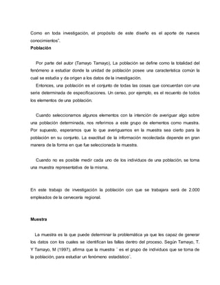 Como en toda investigación, el propósito de este diseño es el aporte de nuevos
conocimientos”.
Población
Por parte del autor (Tamayo Tamayo), La población se define como la totalidad del
fenómeno a estudiar donde la unidad de población posee una característica común la
cual se estudia y da origen a los datos de la investigación.
Entonces, una población es el conjunto de todas las cosas que concuerdan con una
serie determinada de especificaciones. Un censo, por ejemplo, es el recuento de todos
los elementos de una población.
Cuando seleccionamos algunos elementos con la intención de averiguar algo sobre
una población determinada, nos referimos a este grupo de elementos como muestra.
Por supuesto, esperamos que lo que averiguamos en la muestra sea cierto para la
población en su conjunto. La exactitud de la información recolectada depende en gran
manera de la forma en que fue seleccionada la muestra.
Cuando no es posible medir cada uno de los individuos de una población, se toma
una muestra representativa de la misma.
En este trabajo de investigación la población con que se trabajara será de 2.000
empleados de la cervecería regional.
Muestra
La muestra es la que puede determinar la problemática ya que les capaz de generar
los datos con los cuales se identifican las fallas dentro del proceso. Según Tamayo, T.
Y Tamayo, M (1997), afirma que la muestra ¨ es el grupo de individuos que se toma de
la población, para estudiar un fenómeno estadístico¨.
 