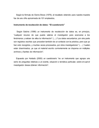 Según la fórmula de Sierra Bravo (1979), el resultado obtenido para nuestra muestra
fue de una cifra aproximada de 101 empleados.
Instrumento de recolección de datos: “El cuestionario”
Según Sabino (1996) un instrumento de recolección de datos es, en principio,
“cualquier recurso de que pueda valerse el investigador para acercarse a los
fenómenos y extraer de ellos la información” (.....) “Los datos secundarios, por otra parte
son registros escritos que proceden también de un contacto con la práctica, pero que ya
han sido recogidos, y muchas veces procesados, por otros investigadores” (…..) “suelen
estar diseminados, ya que el material escrito corrientemente se dispersa en múltiples
archivos y fuentes de información”.
Expuesto por Hurtado (2000) un cuestionario “es un instrumento que agrupa una
serie de preguntas relativas a un evento, situación o temática particular, sobre el cual el
investigador desea obtener información”.
 
