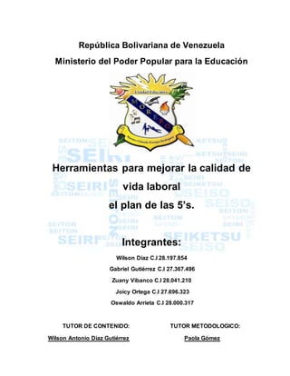 República Bolivariana de Venezuela
Ministerio del Poder Popular para la Educación
Herramientas para mejorar la calidad de
vida laboral
el plan de las 5’s.
Integrantes:
Wilson Díaz C.I 28.197.854
Gabriel Gutiérrez C.I 27.367.496
Zuany Vibanco C.I 28.041.210
Joicy Ortega C.I 27.696.323
Oswaldo Arrieta C.I 28.000.317
TUTOR DE CONTENIDO: TUTOR METODOLOGICO:
Wilson Antonio Díaz Gutiérrez Paola Gómez
 