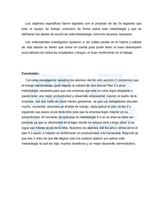 Los objetivos específicos fueron logrados con el proyecto de las 5s logrando que
todo el equipo de trabajo conociera de forma activa esta metodología y que se
definieran los planes de acción de esta metodología como los recursos necesario.
Los antecedentes investigados ayudaron a ver cuáles pautas de la mejora y calidad
de vida laboral se tienen que tomar en cuenta para poder tener un buen desempeño
socio laboral con todos los empleados y tengan un buen rendimiento en el trabajo.
Conclusión:
Con esta investigación nosotros los alumnos del 4to año sección C concluimos que
el trabajo Herramientas para mejorar la calidad de vida laboral Plan 5´s es la
metodología necesaria para que una empresa que este en ruina logre prosperar y
pueda tener una mejor productividad y desarrollo empresarial, cuando el dueño de la
empresa vea que cada vez tiene menos ganancias, ve que sus trabajadores discuten
mucho, encuentra desorden en el área de trabajo, debe aplicar el plan de las 5´s
siguiendo sus pasos al pie de la letra para que la empresa logre mejorar en su
productividad. Al momento de aplicarse la metodología 5´s en un área se debe ser
paciente ya que su efectividad en el lugar donde se aplique será a largo plazo si se
sigue sus 5 fases al pie de la letra. Nosotros los alumnos del 4to año c vimos como el
plan 5´s ayudo a mejorar su rendimiento en productividad a la Cervecería Regional ya
que tras 2 años de que ella llegara casi a la quiebra optaron por aplicar esta
metodología la cual les trajo muchos beneficios y un mejor desarrollo administrativo.
 