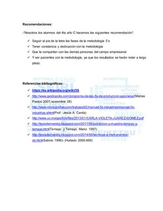 Recomendaciones:
-“Nosotros los alumnos del 4to año C hacemos las siguientes recomendación”:
 Seguir al pie de la letra las fases de la metodología 5’s
 Tener constancia y dedicación con la metodología
 Que la compartan con las demás personas del campo empresarial
 Y ser pacientes con la metodología, ya que los resultados se harán notar a largo
plazo.
Referencias bibliográficas:
 https://es.wikipedia.org/wiki/5S
 http://www.gestiopolis.com/programa-de-las-5s-de-produccion-japonesa/(Matías
Pastori 2007,noviembre 28)
 http://www.monografias.com/trabajos92/manual-5s-industrias/manual-5s-
industrias.shtml(Prof. Jesús A. Cerda)
 http://www.uv.mx/gestion/files/2013/01/CARLA-VIOLETA-JUAREZ-GOMEZ.pdf
 http://tesisdeinvestig.blogspot.com/2011/06/poblacion-y-muestra-tamayo-y-
tamayo.html(Tamayo y Tamayo, Mario 1997)
 http://tesisdeinvestig.blogspot.com/2014/06/tecnicas-e-instrumentos-
de.html(Sabino 1996)- (Hurtado 2000:469)
 