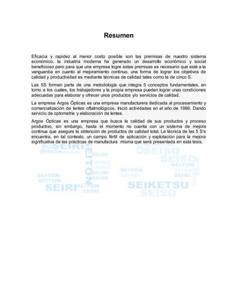 Resumen
Eficacia y rapidez al menor costo posible son las premisas de nuestro sistema
económico, la industria moderna ha generado un desarrollo económico y social
beneficioso pero para que una empresa logre estas premisas es necesario que esté a la
vanguardia en cuanto al mejoramiento continuo, una forma de lograr los objetivos de
calidad y productividad es mediante técnicas de calidad tales como la de cinco S.
Las 5S forman parte de una metodología que integra 5 conceptos fundamentales, en
torno a los cuales, los trabajadores y la propia empresa pueden lograr unas condiciones
adecuadas para elaborar y ofrecer unos productos y/o servicios de calidad.
La empresa Argos Ópticas es una empresa manufacturera dedicada al procesamiento y
comercialización de lentes oftalmológicos. Inició actividades en el año de 1986. Dando
servicio de optometría y elaboración de lentes.
Argos Ópticas es una empresa que busca la calidad de sus productos y proceso
productivo, sin embargo, hasta el momento no cuenta con un sistema de mejora
continua que asegure la obtención de productos de calidad total. La técnica de las 5 S's
encuentra, en tal contexto, un campo fértil de aplicación y explotación para la mejora
significativa de las prácticas de manufactura misma que será presentada en esta tesis.
 