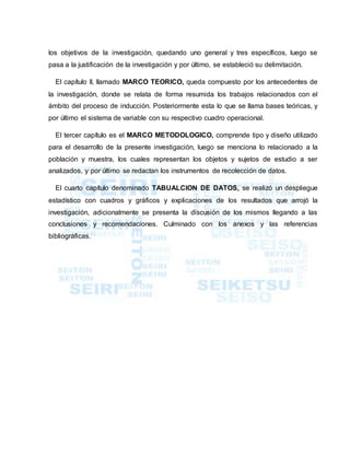 los objetivos de la investigación, quedando uno general y tres específicos, luego se
pasa a la justificación de la investigación y por último, se estableció su delimitación.
El capítulo II, llamado MARCO TEORICO, queda compuesto por los antecedentes de
la investigación, donde se relata de forma resumida los trabajos relacionados con el
ámbito del proceso de inducción. Posteriormente esta lo que se llama bases teóricas, y
por último el sistema de variable con su respectivo cuadro operacional.
El tercer capítulo es el MARCO METODOLOGICO, comprende tipo y diseño utilizado
para el desarrollo de la presente investigación, luego se menciona lo relacionado a la
población y muestra, los cuales representan los objetos y sujetos de estudio a ser
analizados, y por último se redactan los instrumentos de recolección de datos.
El cuarto capítulo denominado TABUALCION DE DATOS, se realizó un despliegue
estadístico con cuadros y gráficos y explicaciones de los resultados que arrojó la
investigación, adicionalmente se presenta la discusión de los mismos llegando a las
conclusiones y recomendaciones. Culminado con los anexos y las referencias
bibliográficas.
 