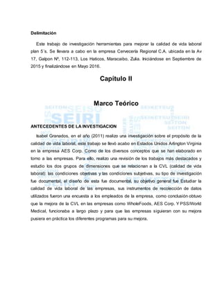 Delimitación
Este trabajo de investigación herramientas para mejorar la calidad de vida laboral
plan 5´s. Se llevara a cabo en la empresa Cervecería Regional C.A. ubicada en la Av
17, Galpon Nº, 112-113, Los Haticos, Maracaibo, Zulia. Iniciándose en Septiembre de
2015 y finalizándose en Mayo 2016.
Capítulo II
Marco Teórico
ANTECEDENTES DE LA INVESTIGACION
Isabel Granados, en el año (2011) realizo una investigación sobre el propósito de la
calidad de vida laboral, este trabajo se llevó acabo en Estados Unidos Arlington Virginia
en la empresa AES Corp. Como de los diversos conceptos que se han elaborado en
torno a las empresas. Para ello, realizo una revisión de los trabajos más destacados y
estudio los dos grupos de dimensiones que se relacionan a la CVL (calidad de vida
laboral): las condiciones objetivas y las condiciones subjetivas, su tipo de investigación
fue documental, el diseño de esta fue documental, su objetivo general fue Estudiar la
calidad de vida laboral de las empresas, sus instrumentos de recolección de datos
utilizados fueron una encuesta a los empleados de la empresa, como conclusión obtuvo
que la mejora de la CVL en las empresas como WholeFoods, AES Corp. Y PSS/World
Medical, funcionaba a largo plazo y para que las empresas siguieran con su mejora
pusiera en práctica los diferentes programas para su mejora.
 