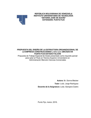REPÚBLICA BOLIVARIANA DE VENEZUELA
INSTITUTO UNIVERSITARIO DE TECNOLOGÍA
“ANTONIO JOSÉ DE SUCRE”
EXTENSIÓN: PUNTO FIJO
PROPUESTA DEL DISEÑO DE LA ESTRUCTURA ORGANIZACIONAL DE
LA EMPRESA CONSTRUCCIONES L & D, C.A. UBICADO EN
PUNTO FIJO ESTADO FALCÓN
Propuesta de Trabajo Especial de Grado presentado como requisito parcial
para optar al Título en Técnico Superior Universitario en
Administración Mención Ciencias Comerciales
Autora: Br. Donna Blacker
Tutor: Lcdo. Jorge Rodríguez
Docente de la Asignatura: Lcda. Georgina Castro
Punto Fijo, marzo, 2018.
 