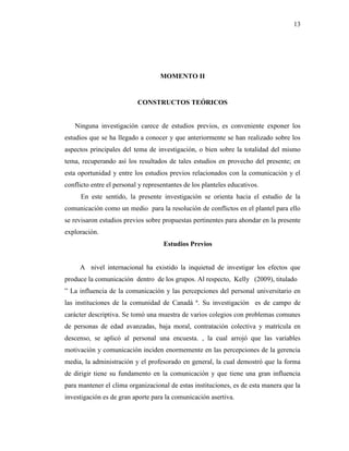13
MOMENTO II
CONSTRUCTOS TEÓRICOS
Ninguna investigación carece de estudios previos, es conveniente exponer los
estudios que se ha llegado a conocer y que anteriormente se han realizado sobre los
aspectos principales del tema de investigación, o bien sobre la totalidad del mismo
tema, recuperando así los resultados de tales estudios en provecho del presente; en
esta oportunidad y entre los estudios previos relacionados con la comunicación y el
conflicto entre el personal y representantes de los planteles educativos.
En este sentido, la presente investigación se orienta hacia el estudio de la
comunicación como un medio para la resolución de conflictos en el plantel para ello
se revisaron estudios previos sobre propuestas pertinentes para ahondar en la presente
exploración.
Estudios Previos
A nivel internacional ha existido la inquietud de investigar los efectos que
produce la comunicación dentro de los grupos. Al respecto, Kelly (2009), titulado
” La influencia de la comunicación y las percepciones del personal universitario en
las instituciones de la comunidad de Canadá ª. Su investigación es de campo de
carácter descriptiva. Se tomó una muestra de varios colegios con problemas comunes
de personas de edad avanzadas, baja moral, contratación colectiva y matrícula en
descenso, se aplicó al personal una encuesta. , la cual arrojó que las variables
motivación y comunicación inciden enormemente en las percepciones de la gerencia
media, la administración y el profesorado en general, la cual demostró que la forma
de dirigir tiene su fundamento en la comunicación y que tiene una gran influencia
para mantener el clima organizacional de estas instituciones, es de esta manera que la
investigación es de gran aporte para la comunicación asertiva.
 