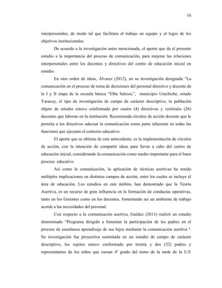 16
interpersonales, de modo tal que facilitara el trabajo en equipo y el logro de los
objetivos institucionales.
De acuerdo a la investigación antes mencionada, el aporte que da el presente
estudio a la importancia del proceso de comunicación, para mejorar las relaciones
interpersonales entre los docentes y directivos del centro de educación inicial en
estudio.
En otro orden de ideas, Álvarez (2012), en su investigación designada “La
comunicación en el proceso de toma de decisiones del personal directivo y docente de
la I y II etapa de la escuela básica “Elba Salessi,”, municipio Urachiche, estado
Yaracuy, el tipo de investigación de campo de carácter descriptivo, la población
objeto de estudio estuvo conformada por cuatro (4) directivos y veintiséis (26)
docentes que laboran en la institución. Recomienda círculos de acción docente que le
permita a los directivos adecuar la comunicación como parte inherente en todas las
funciones que ejecutan el contexto educativo.
El aporte que se obtiene de este antecedente, es la implementación de círculos
de acción, con la intención de compartir ideas para llevar a cabo del centro de
educación inicial, considerando la comunicación como medio importante para el buen
proceso educativo
Así como la comunicación, la aplicación de técnicas asertivas ha tenido
múltiples implicaciones en distintos campos de acción, entre los cuales se incluye el
área de educación. Los estudios en este ámbito, han demostrado que la Teoría
Asertiva, es un recurso de gran influencia en la formación de conductas operativas,
tanto en los Gerentes como en los docentes, fomentando así un ambiente de trabajo
acorde a las necesidades del personal.
Con respecto a la comunicación asertiva, Guédez (2011) realizó un estudio
denominado “Programa dirigido a fomentar la participación de los padres en el
proceso de enseñanza aprendizaje de sus hijos mediante la comunicación asertiva ª.
Su investigación fue proyectiva sustentada en un estudio de campo de carácter
descriptivo, los sujetos estuvo conformado por treinta y dos (32) padres y
representantes de los niños que cursan 4º grado del turno de la tarde de la U.E
 