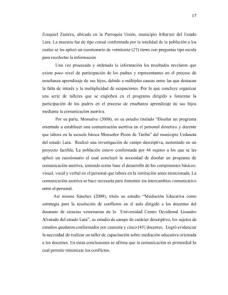17
Ezequiel Zamora, ubicada en la Parroquia Unión, municipio Iribarren del Estado
Lara. La muestra fue de tipo censal conformada por la totalidad de la población a los
cuales se les aplicó un cuestionario de veintisiete (27) ítems con preguntas tipo escala
para recolectar la información
Una vez procesada y ordenada la información los resultados revelaron que
existe poco nivel de participación de los padres y representantes en el proceso de
enseñanza aprendizaje de sus hijos, debido a múltiples causas entre las que destacan
la falta de interés y la multiplicidad de ocupaciones. Por lo que concluye organizar
una serie de talleres que se engloben en el programa dirigido a fomentar la
participación de los padres en el proceso de enseñanza aprendizaje de sus hijos
mediante la comunicación asertiva.
Por su parte, Monsalve (2008), en su estudio titulado “Diseñar un programa
orientado a establecer una comunicación asertiva en el personal directivo y docente
que labora en la escuela básica Monseñor Picón de Táriba” del municipio Urdaneta
del estado Lara. Realizó una investigación de campo descriptiva, sustentado en un
proyecto factible, La población estuvo conformada por 46 sujetos a los que se les
aplicó un cuestionario el cual concluyó la necesidad de diseñar un programa de
comunicación asertiva, teniendo como base el desarrollo de los componentes básicos:
visual, vocal y verbal en el personal que labora en la institución antes mencionada. La
comunicación asertiva se hace necesaria para fomentar los intercambios comunicativo
entre el personal.
Así mismo Sánchez (2009), titulo su estudio “Mediación Educativa como
estrategia para la resolución de conflictos en el aula dirigido a los docentes del
decanato de ciencias veterinarias de la Universidad Centro Occidental Lisandro
Alvarado del estado Lara”, su estudio de campo de carácter descriptivo, los sujetos de
estudios quedaron conformados por cuarenta y cinco (45) docentes. Logró evidenciar
la necesidad de realizar un taller de capacitación sobre mediación educativa orientada
a los docentes. En estas conclusiones se afirma que la comunicación es primordial lo
cual permite minimizar los conflictos.
 