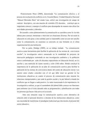 18
Posteriormente Pérez (2009), denominada “La comunicación efectiva y el
proceso de resolución de conflictos en la Escuela Básica Unidad Educativa Nacional
“Manuel Mercedes Duin” del estado Lara, utilizó una investigación de campo de
carácter descriptivo, con una muestra de veintidós (22) docentes, concluyó que es
importante conocer y manejar el conflicto para desempeñar de manera más eficaz las
actividades personales y laborales.
De acuerdo a estos planteamientos la comunicación se considera como la vía más
idónea para conocer, interactuar e intervenir en situaciones diversas. Por tal razón la
educación no está ajena a esta realidad, pero es lamentable como un acto tan sencillo
como la comunicación, en ocasiones se convierte en una limitante en el clima
organizacional de una institución
Por su parte, Hidalgo (2009), en su trabajo titulado “La comunicación
asertiva como herramienta para facilitar la aplicación de las normas de convivencia
escolar”, la investigación estuvo enmarcada en la modalidad de proyecto de
innovación pedagógica sustentada en una investigación cualitativa y la población
estuvo conformada por ocho (8) docentes especialistas en Educación Inicial, un (1)
auxiliar y una matrícula de ciento sesenta y ocho (168) niños. Donde concluyó la
importancia de la aplicación de un plan de comunicación asertiva para facilitar la
aplicación de las normas de convivencia dentro del centro de educación inicial. Los
autores antes citados coinciden con el rol que debe tener un gerente en las
instituciones educativas en cuanto al proceso de comunicación para mejorar las
relaciones interpersonales y por ende la gestión escolar y la paz laboral evitando los
conflictos que no llegan a nada positivo. Lo antes mencionado le da importancia a la
investigación a realizar, ya que el cuentadante del plantel debe conocer sus funciones
para enfrentar con el éxito deseado toda su programación y planificación con todas
las personas que hacen vida activa en la escuela.
Ante esta situación surge la comunicación asertiva como alternativa de
solución entre el personal directivo y docente de las instituciones educativas, como
una necesidad de transformar el paradigma tradicional que desvincula al personal del
sector educativo.
 
